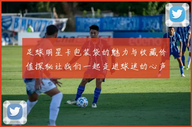 足球明星卡包装袋的魅力与收藏价值探秘让我们一起走进球迷的心声