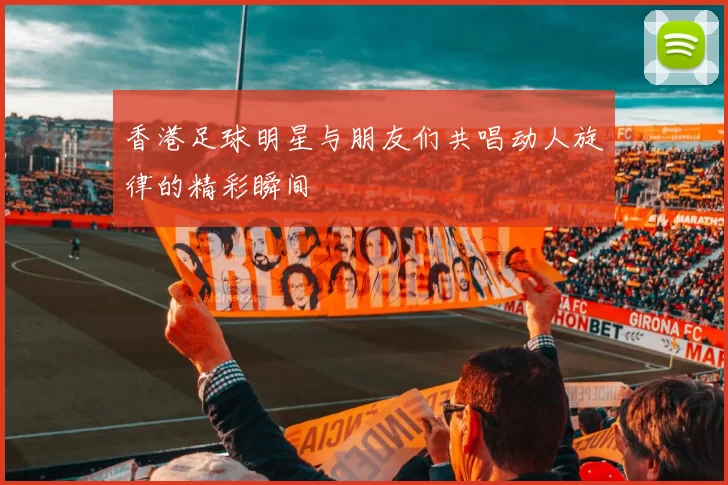香港足球明星与朋友们共唱动人旋律的精彩瞬间