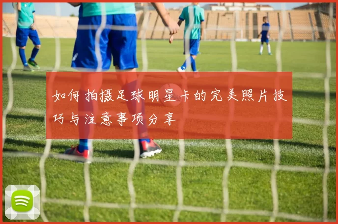 如何拍摄足球明星卡的完美照片技巧与注意事项分享