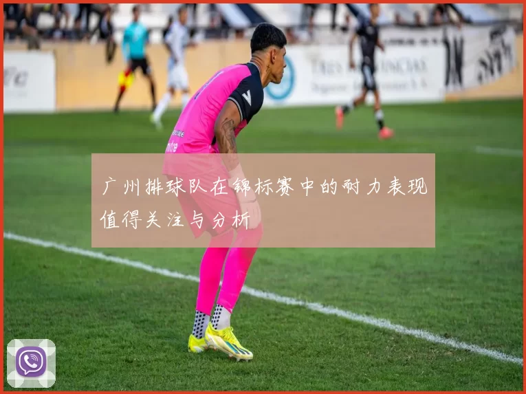 广州排球队在锦标赛中的耐力表现值得关注与分析