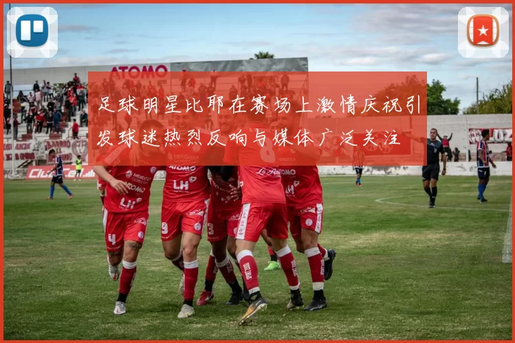 足球明星比耶在赛场上激情庆祝引发球迷热烈反响与媒体广泛关注