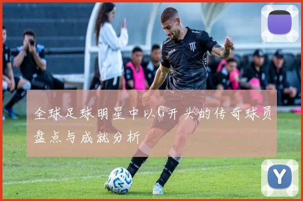 全球足球明星中以G开头的传奇球员盘点与成就分析