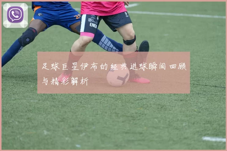 足球巨星伊布的经典进球瞬间回顾与精彩解析