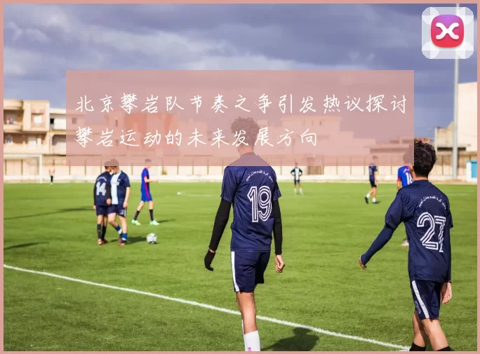 北京攀岩队节奏之争引发热议探讨攀岩运动的未来发展方向