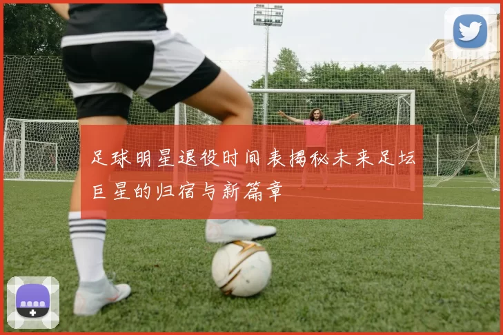 足球明星退役时间表揭秘未来足坛巨星的归宿与新篇章