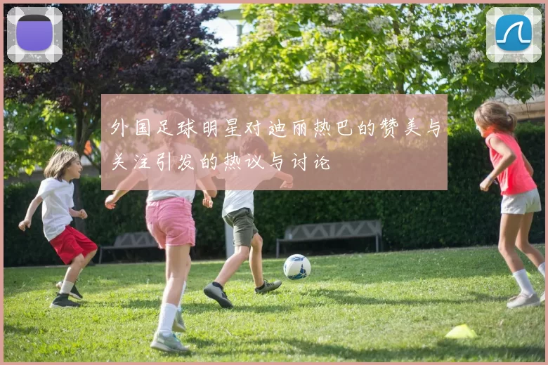 外国足球明星对迪丽热巴的赞美与关注引发的热议与讨论