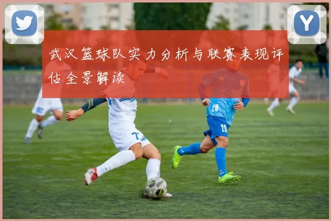 武汉篮球队实力分析与联赛表现评估全景解读