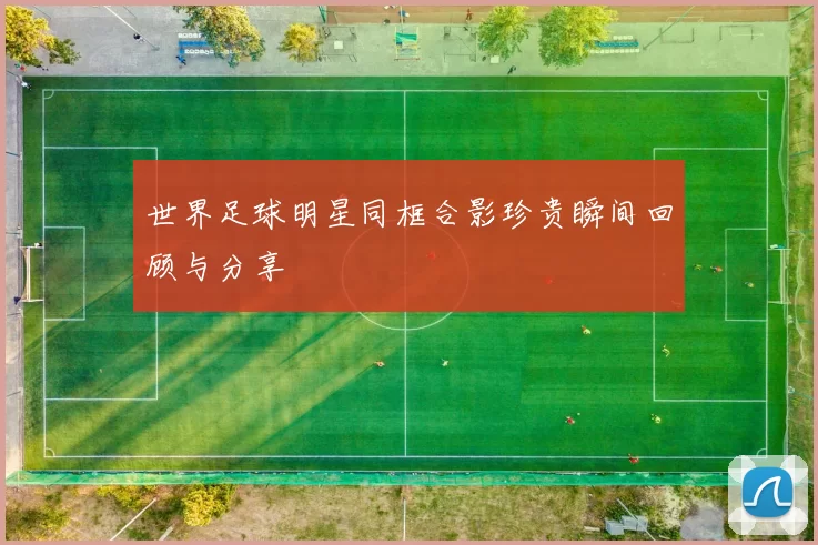 世界足球明星同框合影珍贵瞬间回顾与分享