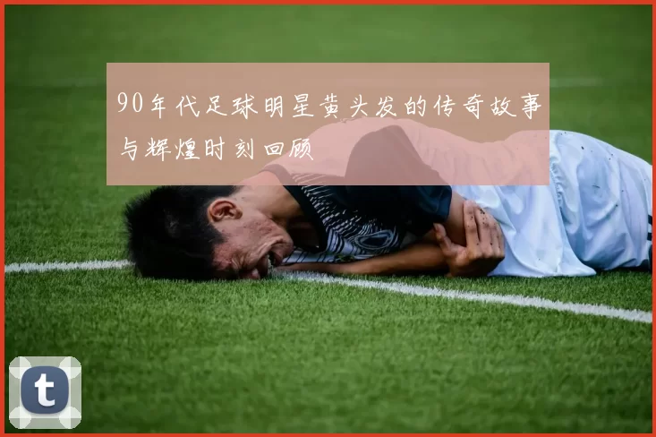 90年代足球明星黄头发的传奇故事与辉煌时刻回顾
