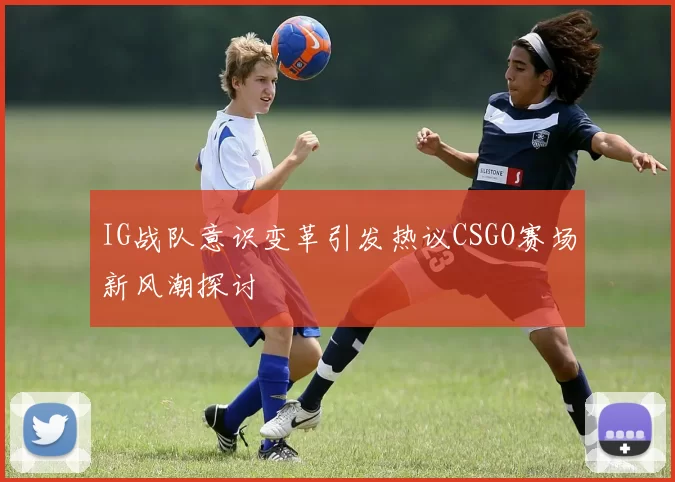 IG战队意识变革引发热议CSGO赛场新风潮探讨