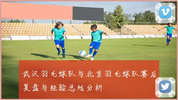 武汉羽毛球队与北京羽毛球队赛后复盘与经验总结分析