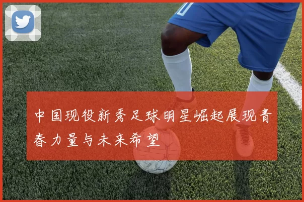 中国现役新秀足球明星崛起展现青春力量与未来希望