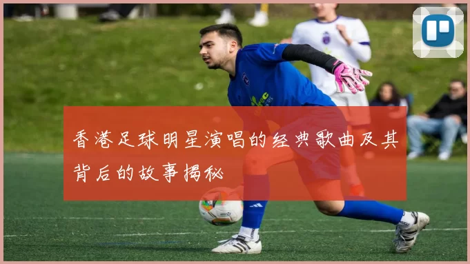 香港足球明星演唱的经典歌曲及其背后的故事揭秘