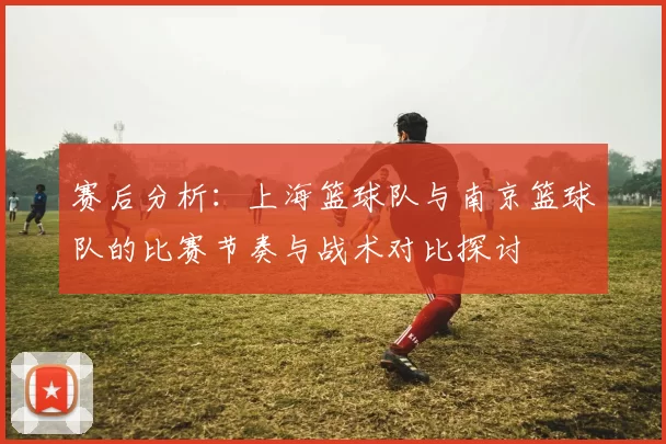 赛后分析：上海篮球队与南京篮球队的比赛节奏与战术对比探讨