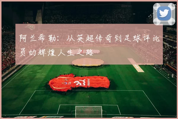 阿兰希勒：从英超传奇到足球评论员的辉煌人生之路