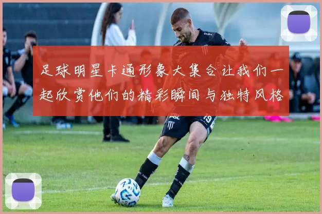 足球明星卡通形象大集合让我们一起欣赏他们的精彩瞬间与独特风格