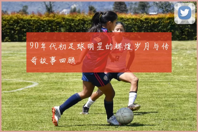 90年代初足球明星的辉煌岁月与传奇故事回顾