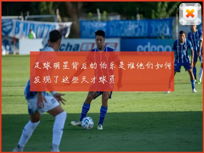 足球明星背后的伯乐是谁他们如何发现了这些天才球员