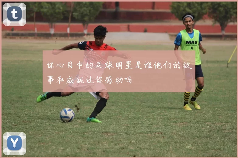 你心目中的足球明星是谁他们的故事和成就让你感动吗
