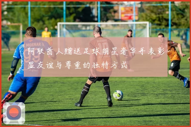 阿联酋人赠送足球明星奢华手表彰显友谊与尊重的独特方式