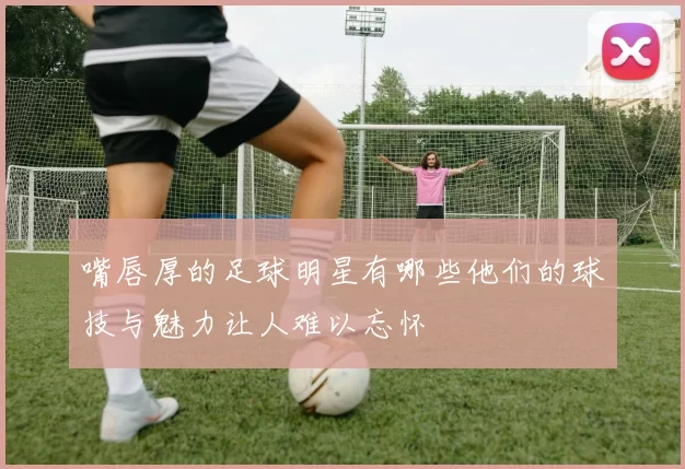 嘴唇厚的足球明星有哪些他们的球技与魅力让人难以忘怀