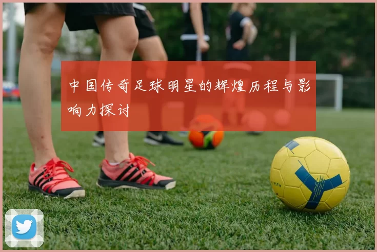 中国传奇足球明星的辉煌历程与影响力探讨
