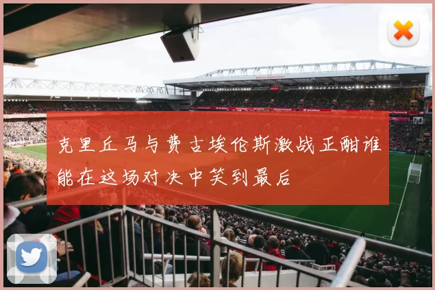 克里丘马与费古埃伦斯激战正酣谁能在这场对决中笑到最后