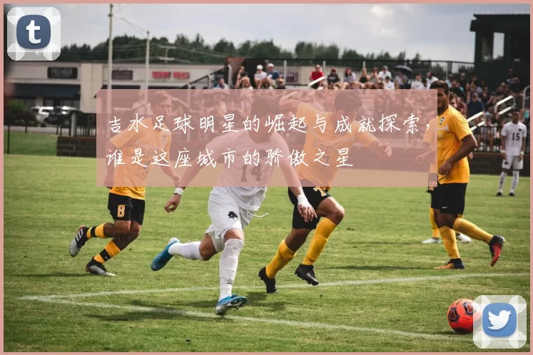吉水足球明星的崛起与成就探索，谁是这座城市的骄傲之星