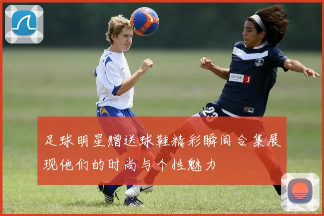 足球明星赠送球鞋精彩瞬间合集展现他们的时尚与个性魅力