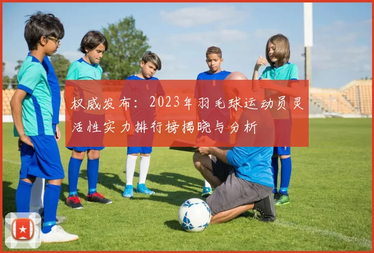 权威发布：2023年羽毛球运动员灵活性实力排行榜揭晓与分析