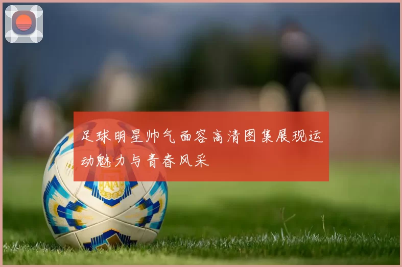 足球明星帅气面容高清图集展现运动魅力与青春风采