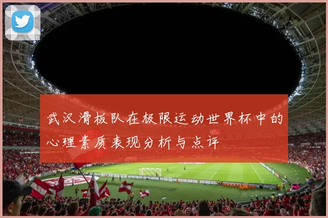 武汉滑板队在极限运动世界杯中的心理素质表现分析与点评