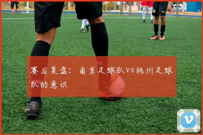 赛后复盘：南京足球队vs杭州足球队的意识