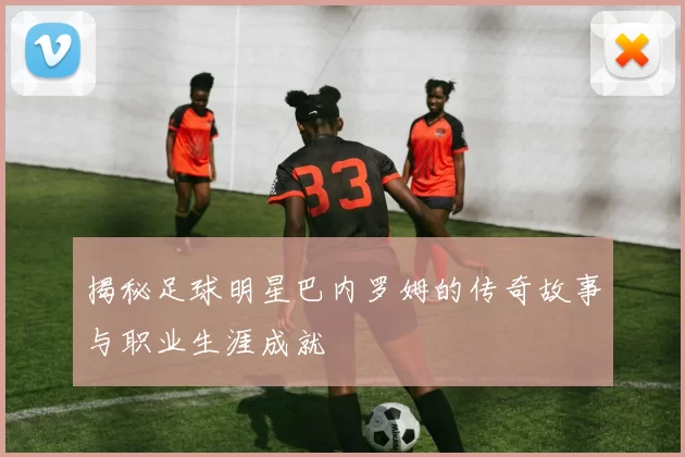揭秘足球明星巴内罗姆的传奇故事与职业生涯成就