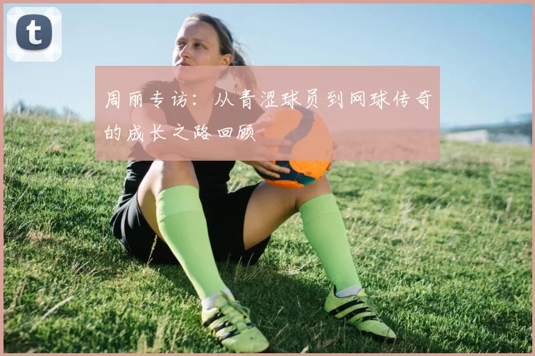 周丽专访：从青涩球员到网球传奇的成长之路回顾