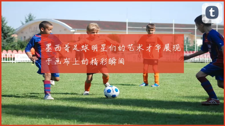 墨西哥足球明星们的艺术才华展现于画布上的精彩瞬间