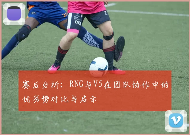 赛后分析：RNG与V5在团队协作中的优劣势对比与启示