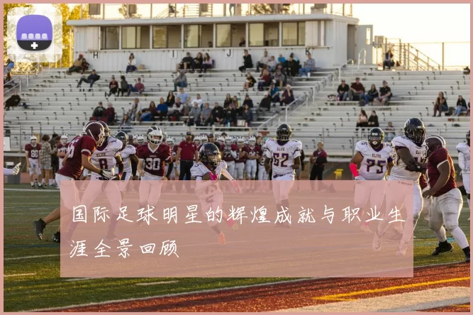 国际足球明星的辉煌成就与职业生涯全景回顾