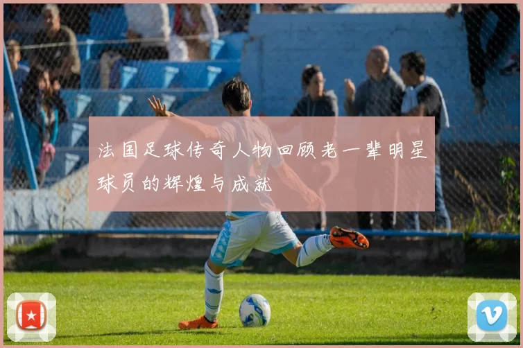 法国足球传奇人物回顾老一辈明星球员的辉煌与成就