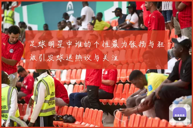 足球明星中谁的个性最为张扬与狂放引发球迷热议与关注