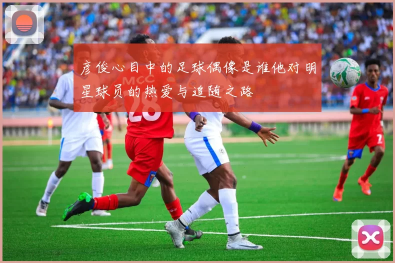 彦俊心目中的足球偶像是谁他对明星球员的热爱与追随之路