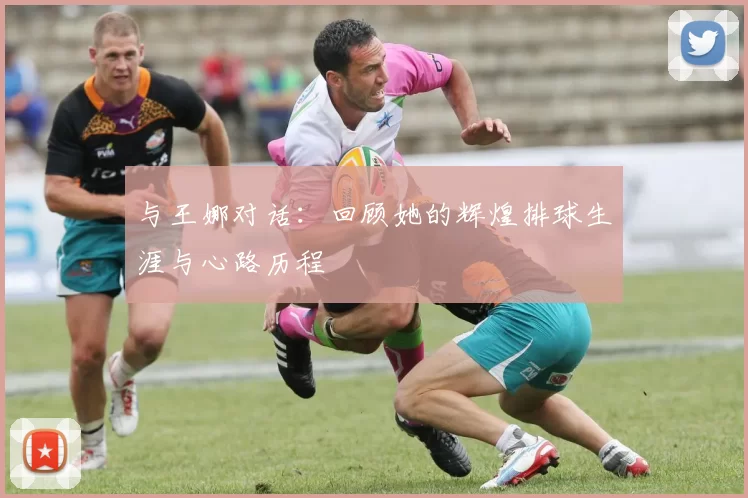 与王娜对话：回顾她的辉煌排球生涯与心路历程
