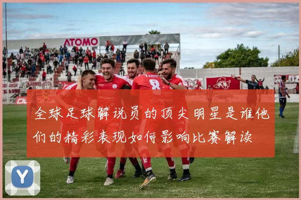 全球足球解说员的顶尖明星是谁他们的精彩表现如何影响比赛解读