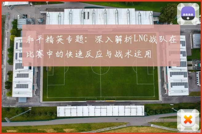 和平精英专题：深入解析LNG战队在比赛中的快速反应与战术运用